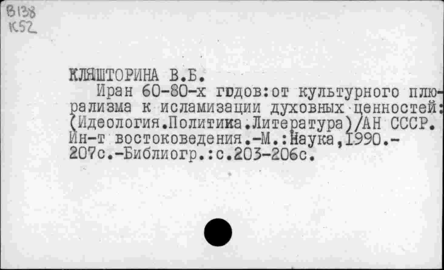 ﻿Л52.
КЛЯШТОРИНА В.Б.
Иран 60-80-х годов:от культурного плюрализма к исламизации духовных ценностей: (Идеология.Политика.Литература)/АН СССР. Ин-твостоковедения.-М.:Наука,1990.-2О7с.-Библиогр.:с.203-206с.